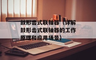 鼓形齿式联轴器（详解鼓形齿式联轴器的工作原理和应用场景）