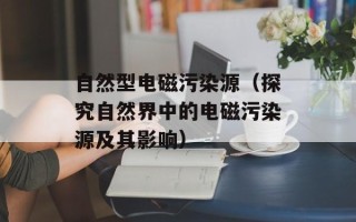 自然型电磁污染源（探究自然界中的电磁污染源及其影响）
