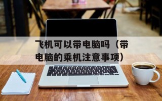 飞机可以带电脑吗（带电脑的乘机注意事项）