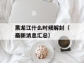 黑龙江什么时候解封（最新消息汇总）