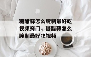 糖醋蒜怎么腌制最好吃视频窍门，糖醋蒜怎么腌制最好吃视频
