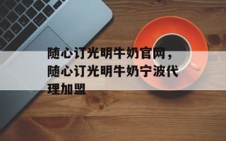 随心订光明牛奶官网，随心订光明牛奶宁波代理加盟