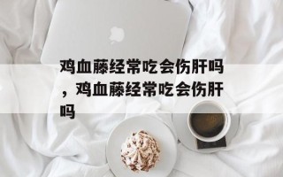 鸡血藤经常吃会伤肝吗，鸡血藤经常吃会伤肝吗