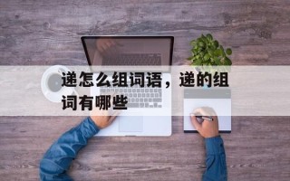 递怎么组词语，递的组词有哪些