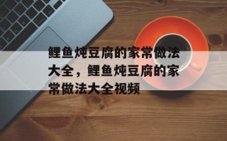 鲤鱼炖豆腐的家常做法大全，鲤鱼炖豆腐的家常做法大全视频