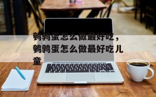 鹌鹑蛋怎么做最好吃，鹌鹑蛋怎么做最好吃儿童