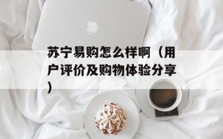 苏宁易购怎么样啊（用户评价及购物体验分享）