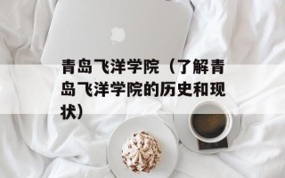 青岛飞洋学院（了解青岛飞洋学院的历史和现状）
