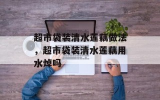超市袋装清水莲藕做法，超市袋装清水莲藕用水焯吗