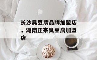 长沙臭豆腐品牌加盟店，湖南正宗臭豆腐加盟店