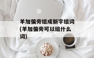 羊加偏旁组成新字组词(羊加偏旁可以组什么词)