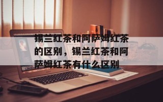 锡兰红茶和阿萨姆红茶的区别，锡兰红茶和阿萨姆红茶有什么区别