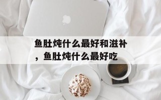 鱼肚炖什么最好和滋补，鱼肚炖什么最好吃