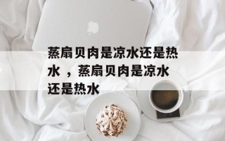 蒸扇贝肉是凉水还是热水 ，蒸扇贝肉是凉水还是热水