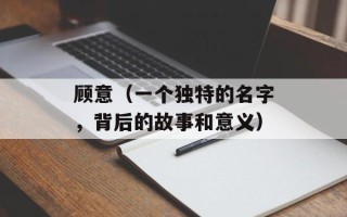 顾意（一个独特的名字，背后的故事和意义）