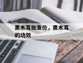 黑木耳批发价，黑木耳的功效