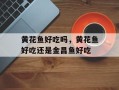 黄花鱼好吃吗，黄花鱼好吃还是金昌鱼好吃