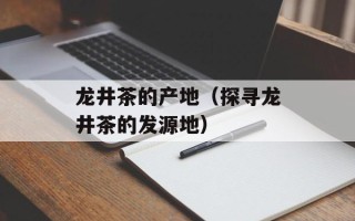 龙井茶的产地（探寻龙井茶的发源地）