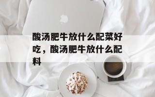 酸汤肥牛放什么配菜好吃，酸汤肥牛放什么配料
