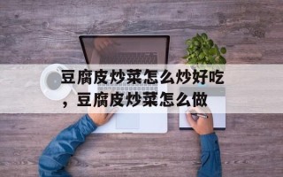 豆腐皮炒菜怎么炒好吃，豆腐皮炒菜怎么做