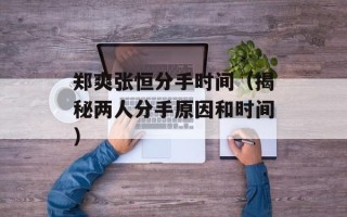 郑爽张恒分手时间（揭秘两人分手原因和时间）