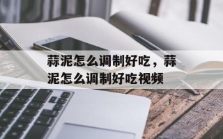蒜泥怎么调制好吃，蒜泥怎么调制好吃视频