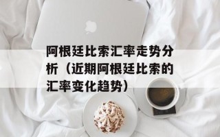 阿根廷比索汇率走势分析（近期阿根廷比索的汇率变化趋势）