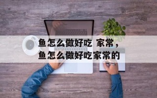 鱼怎么做好吃 家常，鱼怎么做好吃家常的