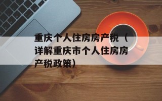 重庆个人住房房产税（详解重庆市个人住房房产税政策）