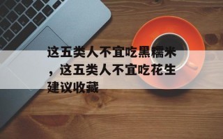 这五类人不宜吃黑糯米，这五类人不宜吃花生建议收藏