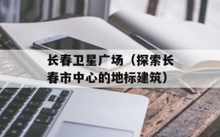 长春卫星广场（探索长春市中心的地标建筑）