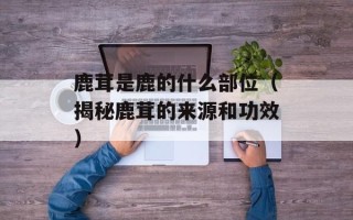 鹿茸是鹿的什么部位（揭秘鹿茸的来源和功效）