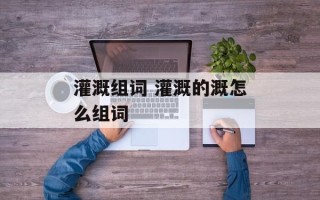 灌溉组词 灌溉的溉怎么组词