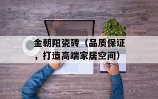 金朝阳瓷砖（品质保证，打造高端家居空间）