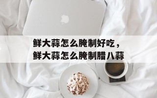 鲜大蒜怎么腌制好吃，鲜大蒜怎么腌制腊八蒜