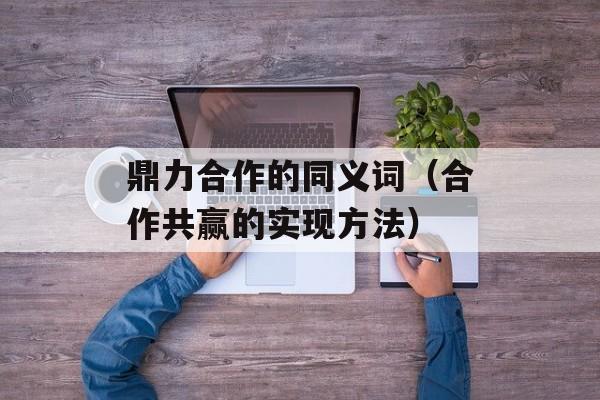 鼎力合作的同义词（合作共赢的实现方法）-第1张图片-