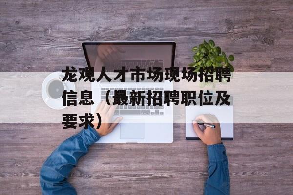 龙观人才市场现场招聘信息（最新招聘职位及要求）-第1张图片-