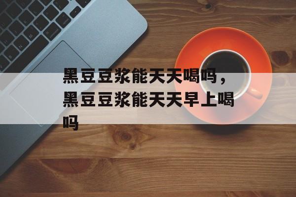 黑豆豆浆能天天喝吗，黑豆豆浆能天天早上喝吗-第1张图片-