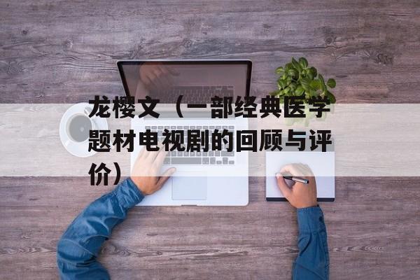 龙樱文（一部经典医学题材电视剧的回顾与评价）-第1张图片-