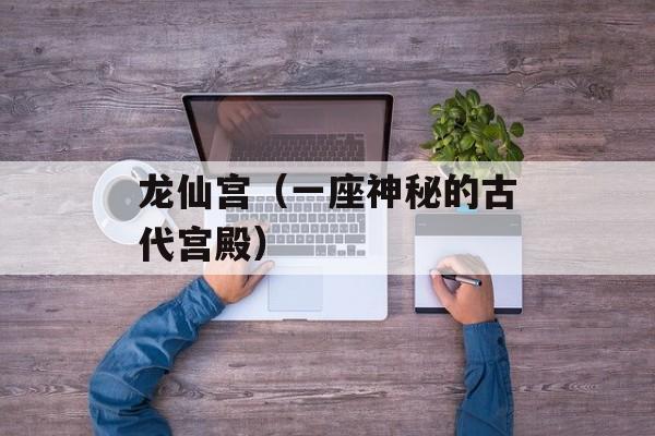 龙仙宫（一座神秘的古代宫殿）-第1张图片-