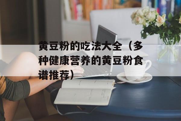 黄豆粉的吃法大全（多种健康营养的黄豆粉食谱推荐）-第1张图片-
