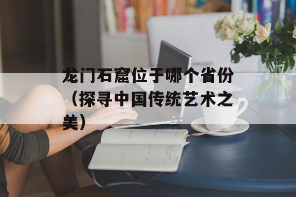 龙门石窟位于哪个省份（探寻中国传统艺术之美）-第1张图片-