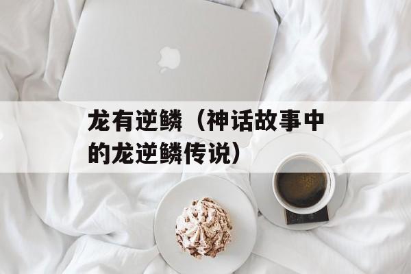 龙有逆鳞（神话故事中的龙逆鳞传说）-第1张图片-