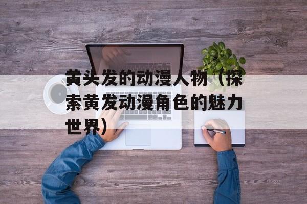 黄头发的动漫人物（探索黄发动漫角色的魅力世界）-第1张图片-