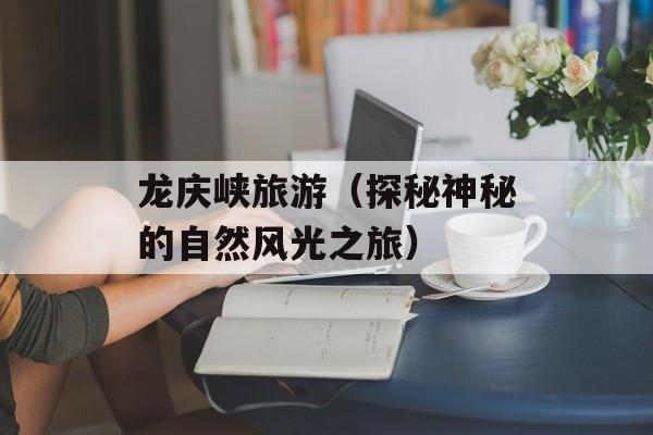 龙庆峡旅游（探秘神秘的自然风光之旅）-第1张图片-