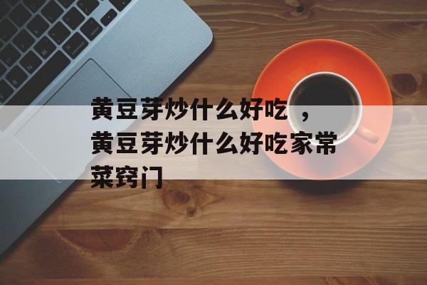 黄豆芽炒什么好吃 ，黄豆芽炒什么好吃家常菜窍门-第1张图片-