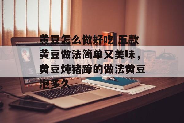 黄豆怎么做好吃 五款黄豆做法简单又美味，黄豆炖猪蹄的做法黄豆泡多久-第1张图片-