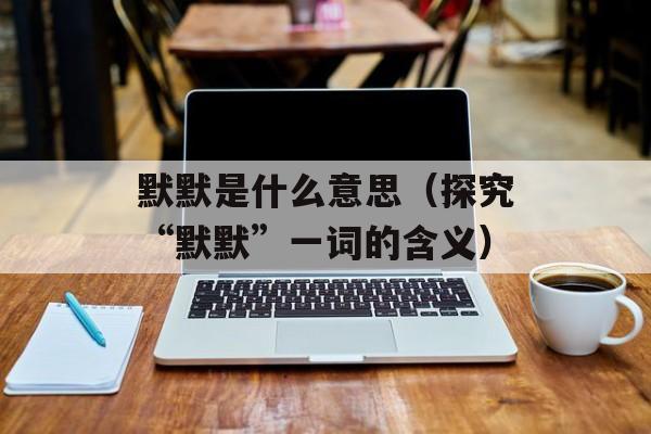 默默是什么意思（探究“默默”一词的含义）-第1张图片-