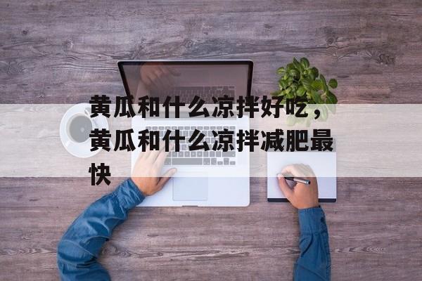 黄瓜和什么凉拌好吃，黄瓜和什么凉拌减肥最快-第1张图片-