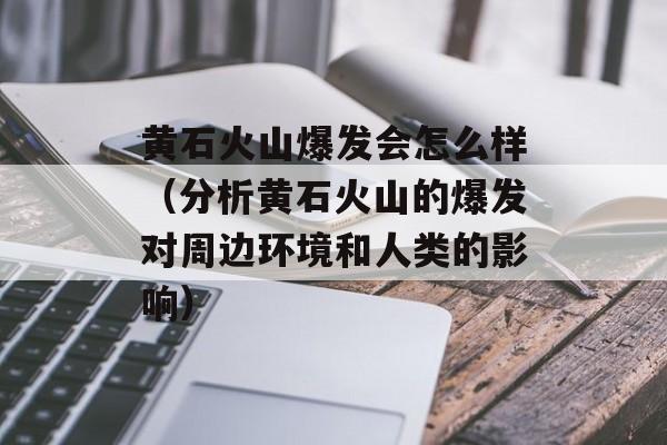 黄石火山爆发会怎么样（分析黄石火山的爆发对周边环境和人类的影响）-第1张图片-